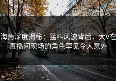 海角深度揭秘：猛料风波背后，大V在直播间现场的角色罕见令人意外