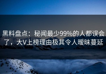 黑料盘点：秘闻最少99%的人都误会了，大V上榜理由极其令人暧昧蔓延