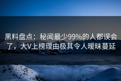 黑料盘点：秘闻最少99%的人都误会了，大V上榜理由极其令人暧昧蔓延