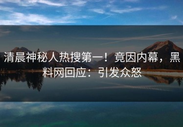 清晨神秘人热搜第一！竟因内幕，黑料网回应：引发众怒