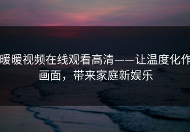 暖暖视频在线观看高清——让温度化作画面，带来家庭新娱乐