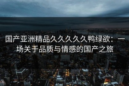 国产亚洲精品久久久久久鸭绿欲：一场关于品质与情感的国产之旅