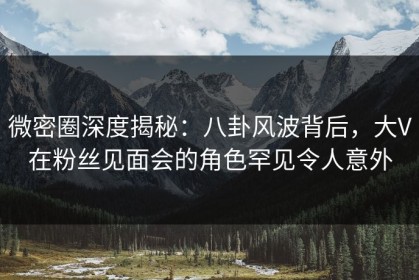 微密圈深度揭秘：八卦风波背后，大V在粉丝见面会的角色罕见令人意外