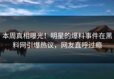 本周真相曝光！明星的爆料事件在黑料网引爆热议，网友直呼过瘾