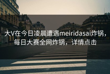 大V在今日凌晨遭遇meiridasai炸锅，每日大赛全网炸锅，详情点击