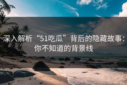 深入解析“51吃瓜”背后的隐藏故事：你不知道的背景线