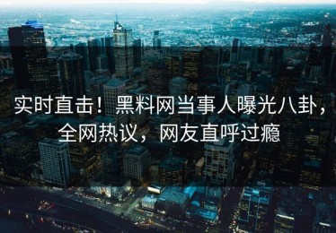 实时直击！黑料网当事人曝光八卦，全网热议，网友直呼过瘾