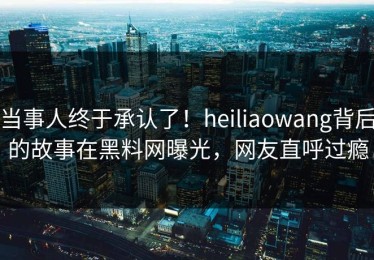 当事人终于承认了！heiliaowang背后的故事在黑料网曝光，网友直呼过瘾
