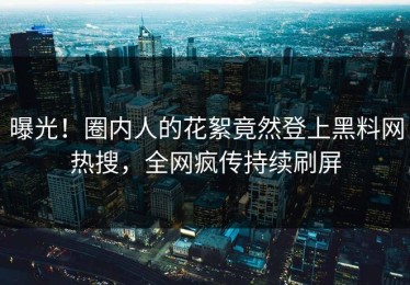 曝光！圈内人的花絮竟然登上黑料网热搜，全网疯传持续刷屏
