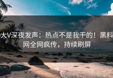 大V深夜发声：热点不是我干的！黑料网全网疯传，持续刷屏