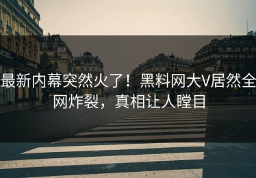 最新内幕突然火了！黑料网大V居然全网炸裂，真相让人瞠目