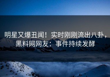 明星又爆丑闻！实时刚刚流出八卦，黑料网网友：事件持续发酵