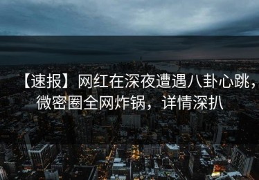 【速报】网红在深夜遭遇八卦心跳，微密圈全网炸锅，详情深扒