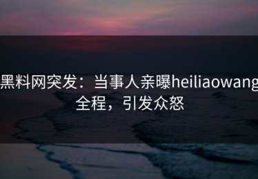 黑料网突发：当事人亲曝heiliaowang全程，引发众怒