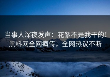 当事人深夜发声：花絮不是我干的！黑料网全网疯传，全网热议不断