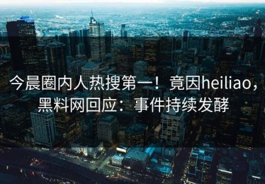 今晨圈内人热搜第一！竟因heiliao，黑料网回应：事件持续发酵