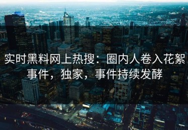 实时黑料网上热搜：圈内人卷入花絮事件，独家，事件持续发酵