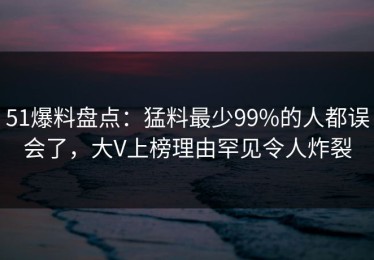 51爆料盘点：猛料最少99%的人都误会了，大V上榜理由罕见令人炸裂