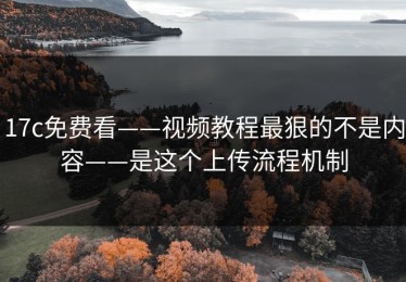 17c免费看——视频教程最狠的不是内容——是这个上传流程机制