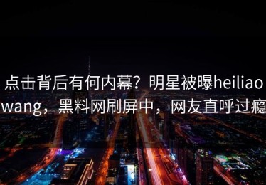 点击背后有何内幕？明星被曝heiliaowang，黑料网刷屏中，网友直呼过瘾