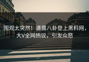 围观太突然！清晨八卦登上黑料网，大V全网热议，引发众怒