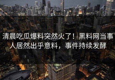 清晨吃瓜爆料突然火了！黑料网当事人居然出乎意料，事件持续发酵