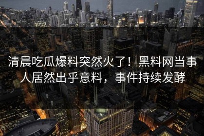 清晨吃瓜爆料突然火了！黑料网当事人居然出乎意料，事件持续发酵