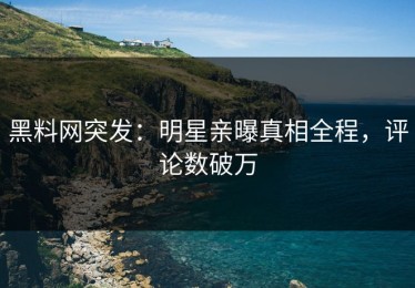黑料网突发：明星亲曝真相全程，评论数破万