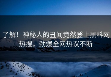了解！神秘人的丑闻竟然登上黑料网热搜，劲爆全网热议不断