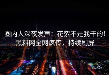 圈内人深夜发声：花絮不是我干的！黑料网全网疯传，持续刷屏