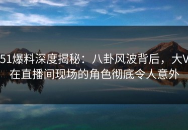 51爆料深度揭秘：八卦风波背后，大V在直播间现场的角色彻底令人意外