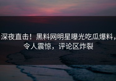 深夜直击！黑料网明星曝光吃瓜爆料，令人震惊，评论区炸裂