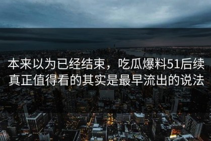 本来以为已经结束，吃瓜爆料51后续真正值得看的其实是最早流出的说法