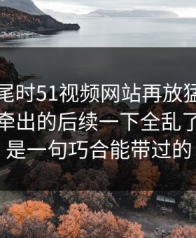 临近收尾时51视频网站再放猛料，这波操作牵出的后续一下全乱了，真不是一句巧合能带过的