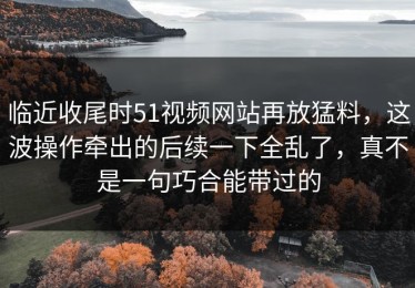 临近收尾时51视频网站再放猛料，这波操作牵出的后续一下全乱了，真不是一句巧合能带过的