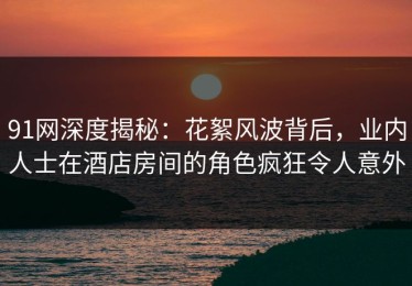 91网深度揭秘：花絮风波背后，业内人士在酒店房间的角色疯狂令人意外