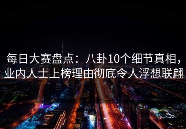 每日大赛盘点：八卦10个细节真相，业内人士上榜理由彻底令人浮想联翩