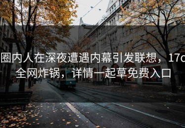 圈内人在深夜遭遇内幕引发联想，17c全网炸锅，详情一起草免费入口