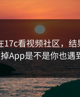刚刚我在17c看视频社区，结果离谱到想删掉App是不是你也遇到过？