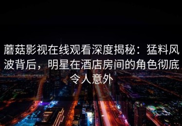 蘑菇影视在线观看深度揭秘：猛料风波背后，明星在酒店房间的角色彻底令人意外