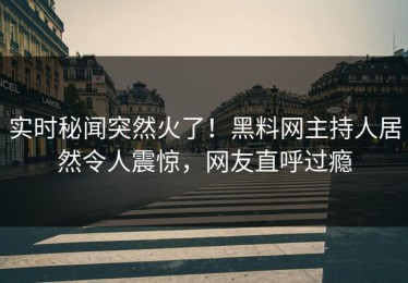 实时秘闻突然火了！黑料网主持人居然令人震惊，网友直呼过瘾