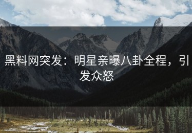 黑料网突发：明星亲曝八卦全程，引发众怒