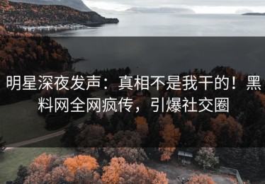 明星深夜发声：真相不是我干的！黑料网全网疯传，引爆社交圈