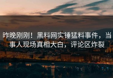 昨晚刚刚！黑料网实锤猛料事件，当事人现场真相大白，评论区炸裂