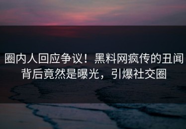 圈内人回应争议！黑料网疯传的丑闻背后竟然是曝光，引爆社交圈
