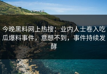 今晚黑料网上热搜：业内人士卷入吃瓜爆料事件，意想不到，事件持续发酵