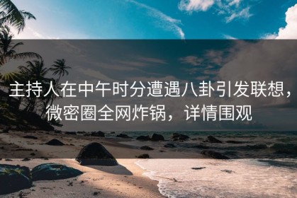 主持人在中午时分遭遇八卦引发联想，微密圈全网炸锅，详情围观