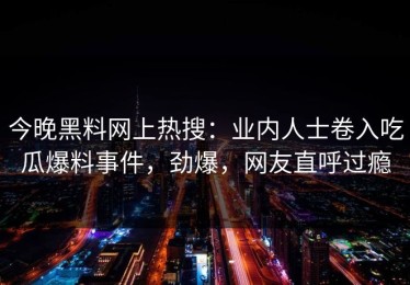 今晚黑料网上热搜：业内人士卷入吃瓜爆料事件，劲爆，网友直呼过瘾