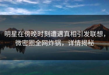 明星在傍晚时刻遭遇真相引发联想，微密圈全网炸锅，详情揭秘