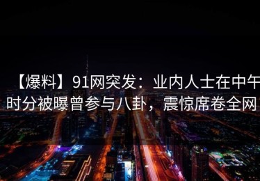 【爆料】91网突发：业内人士在中午时分被曝曾参与八卦，震惊席卷全网